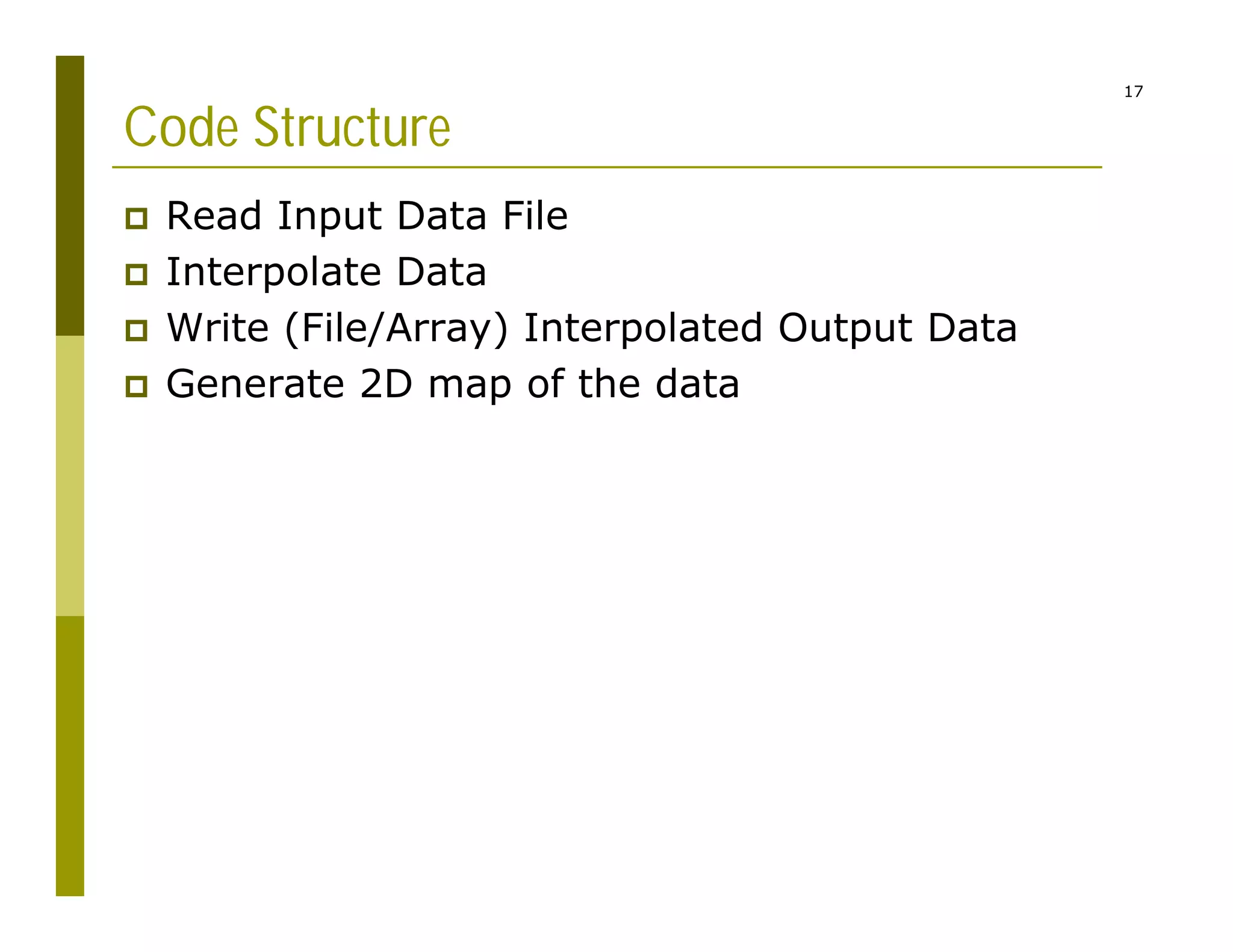 17
Code Structure
 Read Input Data File
 Interpolate Data
 Write (File/Array) Interpolated Output Data
 Generate 2D map of the data
 