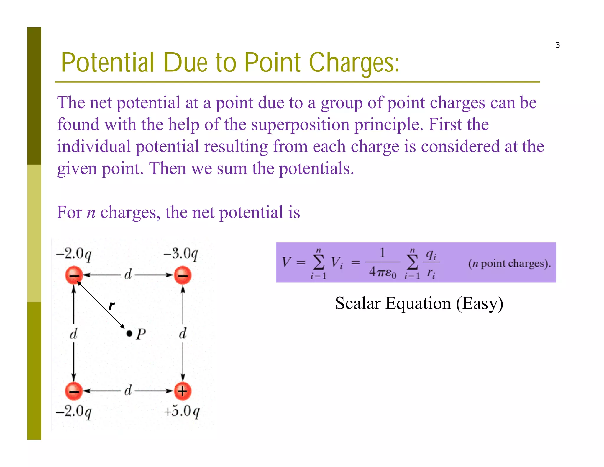 3
Potential Due to Point Charges:
The net potential at a point due to a group of point charges can be
found with the help of the superposition principle. First the
individual potential resulting from each charge is considered at the
given point. Then we sum the potentials.
For n charges, the net potential is
Scalar Equation (Easy)
r
 