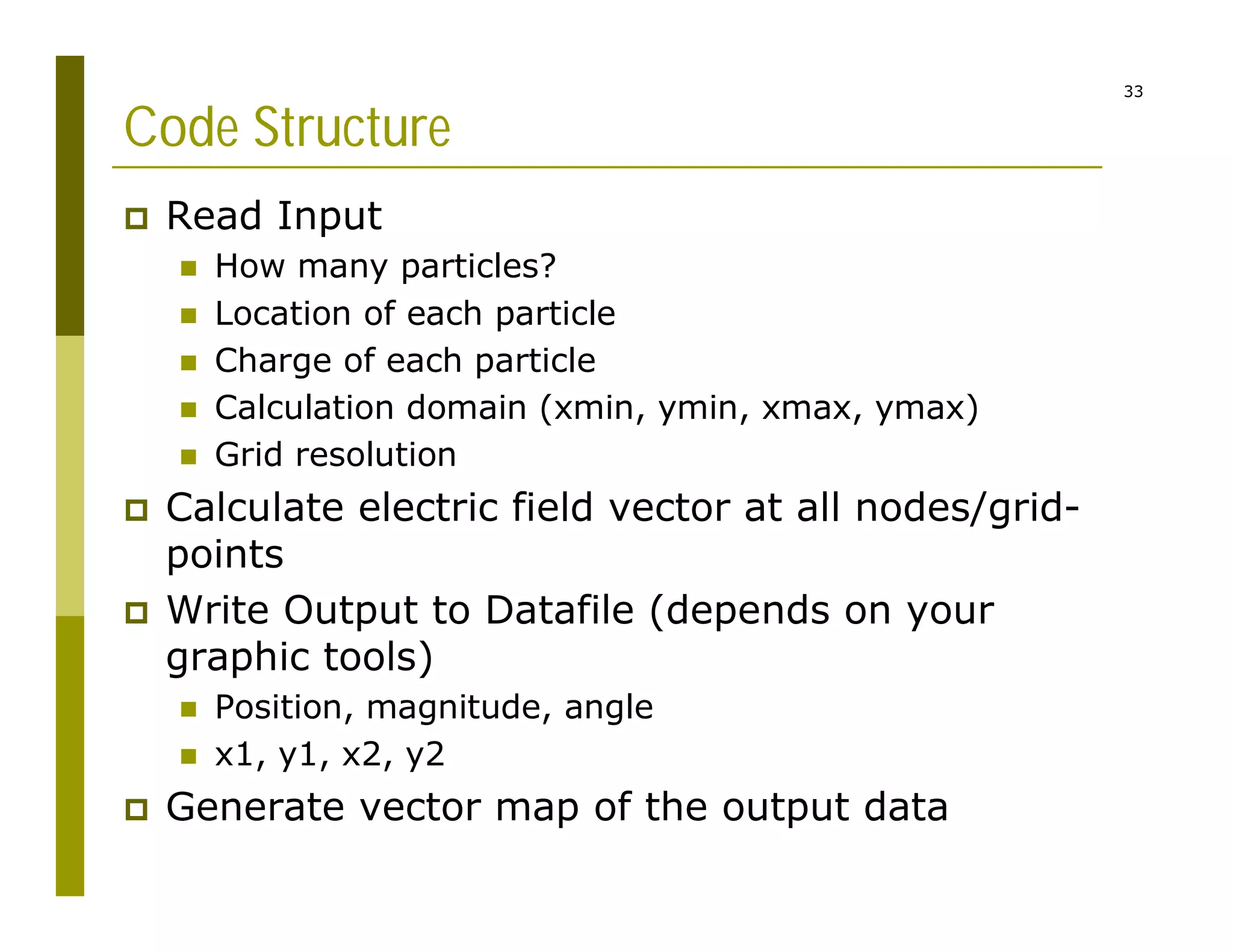 33
Code Structure
 Read Input
 How many particles?
 Location of each particle
 Charge of each particle
 Calculation domain (xmin, ymin, xmax, ymax)
 Grid resolution
 Calculate electric field vector at all nodes/grid-
points
 Write Output to Datafile (depends on your
graphic tools)
 Position, magnitude, angle
 x1, y1, x2, y2
 Generate vector map of the output data
 