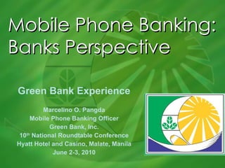 Mobile Phone Banking: Banks Perspective Green Bank Experience Marcelino O. Pangda Mobile Phone Banking Officer Green Bank, Inc. 10 th  National Roundtable Conference Hyatt Hotel and Casino, Malate, Manila June 2-3, 2010 