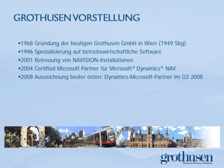 1968 Gründung der heutigen Grothusen GmbH in Wien (1949 Sbg)
1996 Spezialisierung auf betriebswirtschaftliche Software
2001 Betreuung von NAVISION-Installationen
2004 Certified Microsoft Partner für Microsoft® Dynamics® NAV
2008 Auszeichnung bester österr. Dynamics-Microsoft-Partner im Q3 2008
 