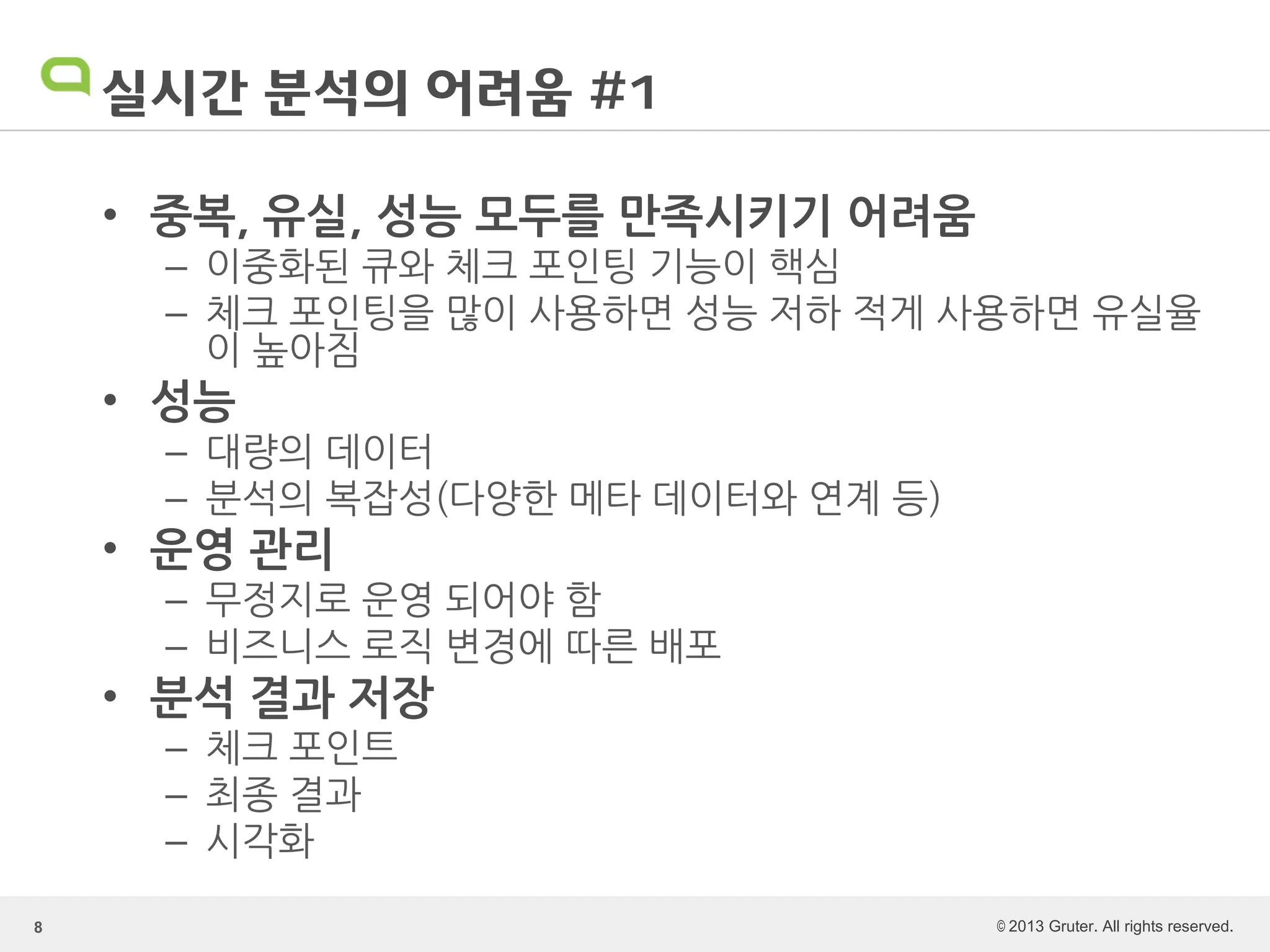 © 2013 Gruter. All rights reserved.
실시간 분석의 어려움 #1
• 중복, 유실, 성능 모두를 만족시키기 어려움
– 이중화된 큐와 체크 포인팅 기능이 핵심
– 체크 포인팅을 많이 사용하면 성능 저하 적게 사용하면 유실율
이 높아짐
• 성능
– 대량의 데이터
– 분석의 복잡성(다양한 메타 데이터와 연계 등)
• 운영 관리
– 무정지로 운영 되어야 함
– 비즈니스 로직 변경에 따른 배포
• 분석 결과 저장
– 체크 포인트
– 최종 결과
– 시각화
8
 