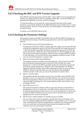 GSM BSS Network KPI (SDCCH Call Drop Rate) Optimization Manual INTERNAL
3.2.3 Checking the BSC and BTS Version Upgrade
If the SDCCH call drop rate increases after the BSC version or BTS version is upgraded, You
should check whether the BTS version is compatible with the BSC version and whether the
parameters and algorithms in the new version are changed.
To locate the problem, you can check the version description document and the related
documents, or provide the feedback for the R&D department to learn whether the new version
has known defects. If the new version has defects, you should replace it with another version
or install the patch.
For details, see the BSC6000 Upgrade Guide.
3.2.4 Checking the Parameter Settings
The parameter settings on the BSC side and MSC side may affect the SDCCH call drop rate.
You should check the settings of the following parameters for a cell with a high SDCCH call
drop rate.
 SACCH Multi-Frames (SACCH period (480 ms))
This parameter determines whether an uplink radio link is faulty. Each time the BTS fails
to decode the measurement report on the SACCH from the MS, the counter decreases by
1. Each time the BTS successfully decodes the measurement report on the SACCH, the
counter increases by 2. When the value of this parameter is 0, the BTS regards the radio
link as faulty. In the traffic measurement, if there are many call drops (M3001A) related
to radio link failure, you can infer that the radio propagation conditions are poor. In this
case, you can set this parameter to a greater value.
 Radio Link Timeout (SACCH period(480ms))
This parameter determines whether a downlink radio link is faulty. Each time the BTS
fails to decode the measurement report on the SACCH from the MS, the counter
decreases by 1. Each time the BTS successfully decodes the measurement report on the
SACCH, the counter increases by 2. When the value of this parameter is 0, the BTS
regards the radio link as faulty. In the traffic measurement, if there are many call drops
(M3001A) related to radio link failure, you can infer that the radio propagation
conditions are poor. In this case, you can set this parameter to a greater value.
 RXLEV_ACCESS_MIN
This parameter specifies the minimum receive level of an MS to access the BSS. If this
parameter is set to a too small value, some MSs with low receive levels may access the
network and call drops are likely to occur. You can set this parameter to a great value to
reduce the SDCCH call drop rate. The counters related to traffic volume, however, are
accordingly affected.
 RACH Min.Access Level
This parameter determines whether an MS can access the network over the RACH. If
this parameter is set to a too small value, some MSs with low signal levels may access
the network and call drops are likely to occur. You can set this parameter to a great value
to reduce the SDCCH call drop rate. The counters such as call setup success rate and
paging success rate, however, are affected.
 Min DL Power on HO Candidate Cell and Min Access Level Offset
The sum of the values of the two parameters specifies the minimum downlink receive
level of a candidate neighboring cell for a handover. If this parameter is set to a too great
value, some desired cells may be excluded from the candidate cells; if this parameter is
set to a too small value, an unwanted cell may become the candidate cell. Both
conditions may lead to the increase of call drops.
2014-6-18 Huawei Proprietary and Confidential
Copyright © Huawei Technologies Co.,
Ltd
Page 18 of 28
 