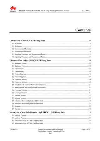 GSM BSS Network KPI (SDCCH Call Drop Rate) Optimization Manual INTERNAL
Contents
1 Overview of SDCCH Call Drop Rate........................................................................................8
1.1 Definition..................................................................................................................................................................8
1.1 Definition..................................................................................................................................................................8
1.2 Recommended Formula............................................................................................................................................8
1.2 Recommended Formula............................................................................................................................................8
1.3 Signaling Procedure and Measurement Points.........................................................................................................9
1.3 Signaling Procedure and Measurement Points.........................................................................................................9
2 Factors That Affect SDCCH Call Drop Rate..........................................................................10
2.1 Hardware Failure....................................................................................................................................................10
2.1 Hardware Failure....................................................................................................................................................10
2.2 Transmission...........................................................................................................................................................10
2.2 Transmission...........................................................................................................................................................10
2.3 Version Upgrade.....................................................................................................................................................10
2.3 Version Upgrade.....................................................................................................................................................10
2.4 Parameter Setting....................................................................................................................................................10
2.4 Parameter Setting....................................................................................................................................................10
2.5 Intra-Network and Inter-Network Interference.......................................................................................................11
2.5 Intra-Network and Inter-Network Interference.......................................................................................................11
2.6 Coverage Problem...................................................................................................................................................11
2.6 Coverage Problem...................................................................................................................................................11
2.7 Antenna System......................................................................................................................................................12
2.7 Antenna System......................................................................................................................................................12
2.8 Imbalance Between Uplink and Downlink.............................................................................................................12
2.8 Imbalance Between Uplink and Downlink.............................................................................................................12
2.9 Repeater..................................................................................................................................................................12
2.9 Repeater..................................................................................................................................................................12
3 Analysis of and Solutions to High SDCCH Call Drop Rate...............................................13
3.1 Analysis Process.....................................................................................................................................................13
3.1 Analysis Process.....................................................................................................................................................13
3.2 Solutions to High SDCCH Call Drop Rate............................................................................................................15
3.2 Solutions to High SDCCH Call Drop Rate............................................................................................................15
2014-6-18 Huawei Proprietary and Confidential
Copyright © Huawei Technologies Co.,
Ltd
Page 3 of 28
 