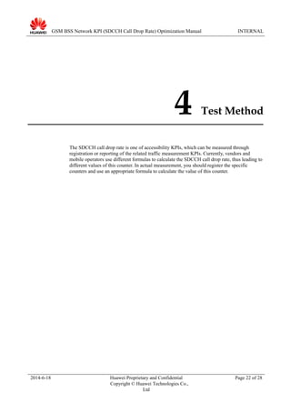 GSM BSS Network KPI (SDCCH Call Drop Rate) Optimization Manual INTERNAL
4 Test Method
The SDCCH call drop rate is one of accessibility KPIs, which can be measured through
registration or reporting of the related traffic measurement KPIs. Currently, vendors and
mobile operators use different formulas to calculate the SDCCH call drop rate, thus leading to
different values of this counter. In actual measurement, you should register the specific
counters and use an appropriate formula to calculate the value of this counter.
2014-6-18 Huawei Proprietary and Confidential
Copyright © Huawei Technologies Co.,
Ltd
Page 22 of 28
 