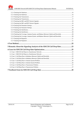 GSM BSS Network KPI (SDCCH Call Drop Rate) Optimization Manual INTERNAL
3.2.1 Checking the Hardware....................................................................................................................................16
3.2.1 Checking the Hardware....................................................................................................................................16
3.2.2 Checking the Transmission...............................................................................................................................17
3.2.2 Checking the Transmission...............................................................................................................................17
3.2.3 Checking the BSC and BTS Version Upgrade.................................................................................................18
3.2.3 Checking the BSC and BTS Version Upgrade.................................................................................................18
3.2.4 Checking the Parameter Settings......................................................................................................................18
3.2.4 Checking the Parameter Settings......................................................................................................................18
3.2.5 Checking the Interference.................................................................................................................................20
3.2.5 Checking the Interference.................................................................................................................................20
3.2.6 Checking the Coverage, Antenna System, and Balance Between Uplink and Downlink................................20
3.2.6 Checking the Coverage, Antenna System, and Balance Between Uplink and Downlink................................20
3.2.7 Checking the Repeaters....................................................................................................................................21
3.2.7 Checking the Repeaters....................................................................................................................................21
4 Test Method..................................................................................................................................22
5 Remarks About the Signaling Analysis of the SDCCH Call Drop Rate..........................23
6 Cases for SDCCH Call Drop Rate Optimization..................................................................25
6.1 Case 1: SDCCH Call Drop in a Synchronous Network.........................................................................................25
6.1 Case 1: SDCCH Call Drop in a Synchronous Network.........................................................................................25
6.2 Case 2: Call Drop Due to Imbalance Between Uplink and Downlink...................................................................25
6.2 Case 2: Call Drop Due to Imbalance Between Uplink and Downlink...................................................................25
6.3 Case 3: Call Drop Due to Antenna System Problem..............................................................................................26
6.3 Case 3: Call Drop Due to Antenna System Problem..............................................................................................26
6.4 Case 4: Call Drop Due to Transmission Problem...................................................................................................27
6.4 Case 4: Call Drop Due to Transmission Problem...................................................................................................27
7 Feedback Form for SDCCH Call Drop Rate ..........................................................................28
2014-6-18 Huawei Proprietary and Confidential
Copyright © Huawei Technologies Co.,
Ltd
Page 4 of 28
 