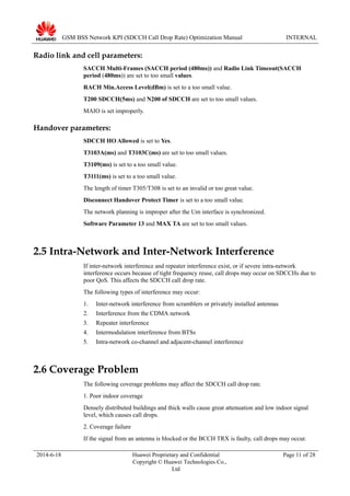 GSM BSS Network KPI (SDCCH Call Drop Rate) Optimization Manual INTERNAL
Radio link and cell parameters:
SACCH Multi-Frames (SACCH period (480ms)) and Radio Link Timeout(SACCH
period (480ms)) are set to too small values.
RACH Min.Access Level(dBm) is set to a too small value.
T200 SDCCH(5ms) and N200 of SDCCH are set to too small values.
MAIO is set improperly.
Handover parameters:
SDCCH HO Allowed is set to Yes.
T3103A(ms) and T3103C(ms) are set to too small values.
T3109(ms) is set to a too small value.
T3111(ms) is set to a too small value.
The length of timer T305/T308 is set to an invalid or too great value.
Disconnect Handover Protect Timer is set to a too small value.
The network planning is improper after the Um interface is synchronized.
Software Parameter 13 and MAX TA are set to too small values.
2.5 Intra-Network and Inter-Network Interference
If inter-network interference and repeater interference exist, or if severe intra-network
interference occurs because of tight frequency reuse, call drops may occur on SDCCHs due to
poor QoS. This affects the SDCCH call drop rate.
The following types of interference may occur:
1. Inter-network interference from scramblers or privately installed antennas
2. Interference from the CDMA network
3. Repeater interference
4. Intermodulation interference from BTSs
5. Intra-network co-channel and adjacent-channel interference
2.6 Coverage Problem
The following coverage problems may affect the SDCCH call drop rate.
1. Poor indoor coverage
Densely distributed buildings and thick walls cause great attenuation and low indoor signal
level, which causes call drops.
2. Coverage failure
If the signal from an antenna is blocked or the BCCH TRX is faulty, call drops may occur.
2014-6-18 Huawei Proprietary and Confidential
Copyright © Huawei Technologies Co.,
Ltd
Page 11 of 28
 
