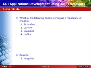 GUI Applications Development Using .NET Framework
Just a minute


                Which of the following control serves as a repository for
                images?
                 1.   PictureBox
                 2.   ListView
                 3.   ImageList
                 4.   ListBox




                Answer:
                 3. ImageList


     Ver. 1.0                       Session 2                         Slide 11 of 29
 