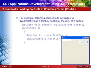 GUI Applications Development Using .NET Framework
Dynamically Loading Controls in Windows Forms (Contd.)


                For example, following code should be written to
                dynamically load a textbox control at the click of a button:
                  private void button1_Click(object sender,
                  EventArgs e)
                    {
                      TextBox t1 = new TextBox();
                      this.Controls.Add(t1);
                    }




     Ver. 1.0                       Session 2                         Slide 14 of 29
 