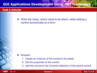 GUI Applications Development Using .NET Framework
Just a minute


                Write the steps, which need to be taken, while adding a
                control dynamically to a form.




                Answer:
                 1. Create an instance of the control to be added
                 2. Set the properties of the control
                 3. Add the control to the Controls collection of the parent control

     Ver. 1.0                         Session 2                             Slide 15 of 29
 