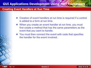GUI Applications Development Using .NET Framework
Creating Event Handlers at Run Time


                Creation of event handlers at run time is required if a control
                is added to a form at run time.
                When you create an event handler at run time, you must
                first create a method that has the same parameters as the
                event that you want to handle.
                You must then connect the event with code that specifies
                the handler for the event involved.




     Ver. 1.0                       Session 2                          Slide 16 of 29
 