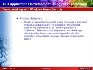 GUI Applications Development Using .NET Framework
Demo: Working with Windows Forms Controls


               Problem Statement:
                  Create an application to accept a user name and a password
                  through a startup screen. The application should check
                  whether the login name is “sa” and the password is
                  “callcenter”. The user should be provided with three login
                  attempts. After three unsuccessful login attempts, the
                  application should display an error message and close the
                  screen.




    Ver. 1.0                       Session 2                          Slide 17 of 29
 