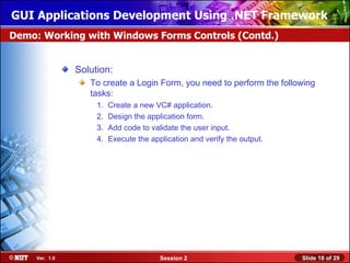 GUI Applications Development Using .NET Framework
Demo: Working with Windows Forms Controls (Contd.)


                Solution:
                   To create a Login Form, you need to perform the following
                   tasks:
                     1.   Create a new VC# application.
                     2.   Design the application form.
                     3.   Add code to validate the user input.
                     4.   Execute the application and verify the output.




     Ver. 1.0                            Session 2                         Slide 18 of 29
 
