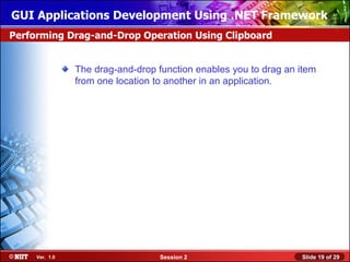 GUI Applications Development Using .NET Framework
Performing Drag-and-Drop Operation Using Clipboard


                The drag-and-drop function enables you to drag an item
                from one location to another in an application.




     Ver. 1.0                      Session 2                      Slide 19 of 29
 