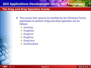 GUI Applications Development Using .NET Framework
The Drag-and-Drop Operation Events


                The events that need to be handled by the Windows Forms
                application to perform drag-and-drop operation are as
                follows:
                   ItemDrag
                   DragEnter
                   DragOver
                   DragDrop
                   DragLeave
                   GiveFeedback




     Ver. 1.0                     Session 2                     Slide 20 of 29
 