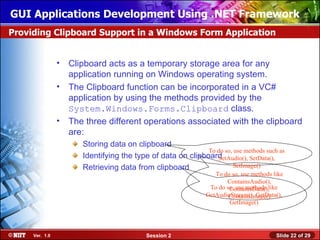 GUI Applications Development Using .NET Framework
Providing Clipboard Support in a Windows Form Application


                • Clipboard acts as a temporary storage area for any
                  application running on Windows operating system.
                • The Clipboard function can be incorporated in a VC#
                  application by using the methods provided by the
                  System.Windows.Forms.Clipboard class.
                • The three different operations associated with the clipboard
                  are:
                      Storing data on clipboard
                                                            To do so, use methods such as
                      Identifying the type of data on clipboardSetAudio(), SetData(),
                      Retrieving data from clipboard                 SetImage()
                                                                 To do so, use methods like
                                                                     ContainsAudio(),
                                                               To do so, use methods like
                                                                      ContainsData(),
                                                              GetAudioStream(), GetData(),
                                                                      ContainsImage()
                                                                      GetImage()




     Ver. 1.0                              Session 2                                    Slide 22 of 29
 