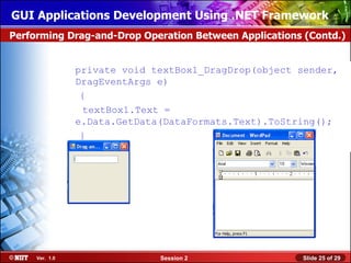 GUI Applications Development Using .NET Framework
Performing Drag-and-Drop Operation Between Applications (Contd.)


                private void textBox1_DragDrop(object sender,
                DragEventArgs e)
                 {
                 textBox1.Text =
                e.Data.GetData(DataFormats.Text).ToString();
                 }



                                          Drag to the Form




     Ver. 1.0                 Session 2                      Slide 25 of 29
 
