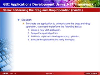 GUI Applications Development Using .NET Framework
Demo: Performing the Drag-and-Drop Operation (Contd.)


                Solution:
                   To create an application to demonstrate the drag-and-drop
                   operation, you need to perform the following tasks:
                     1.   Create a new VC# application.
                     2.   Design the application form.
                     3.   Add code to perform the drag-and-drop operation.
                     4.   Execute the application and verify the output.




     Ver. 1.0                           Session 2                            Slide 27 of 29
 