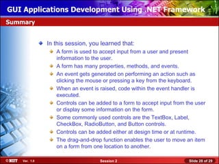 GUI Applications Development Using .NET Framework
Summary


               In this session, you learned that:
                  A form is used to accept input from a user and present
                  information to the user.
                  A form has many properties, methods, and events.
                  An event gets generated on performing an action such as
                  clicking the mouse or pressing a key from the keyboard.
                  When an event is raised, code within the event handler is
                  executed.
                  Controls can be added to a form to accept input from the user
                  or display some information on the form.
                  Some commonly used controls are the TextBox, Label,
                  CheckBox, RadioButton, and Button controls.
                  Controls can be added either at design time or at runtime.
                  The drag-and-drop function enables the user to move an item
                  on a form from one location to another.

    Ver. 1.0                       Session 2                            Slide 28 of 29
 
