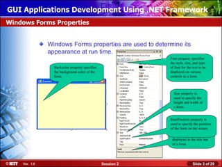 GUI Applications Development Using .NET Framework
Windows Forms Properties


               Windows Forms properties are used to determine its
               appearance at run time.
                                                            Font property specifies
                                                            the style, size, and type
                 Backcolor property specifies               of font for the text to be
                 the background color of the                displayed on various
                 form.                                      controls in a form.



                                                              Size property is
                                                              used to specify the
                                                              height and width of
                                                              a form.


                                                            StartPosition property is
                                                            used to specify the position
                                                            of the form on the screen.
                                                             Text property is used to
                                                             specify the caption to be
                                                             displayed in the title bar
                                                             of a form.




    Ver. 1.0                                    Session 2                   Slide 3 of 29
 
