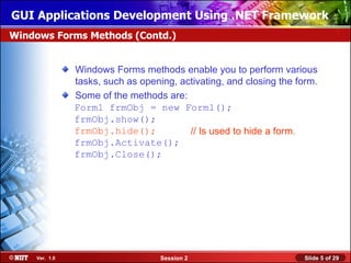 GUI Applications Development Using .NET Framework
Windows Forms Methods (Contd.)


               Windows Forms methods enable you to perform various
               tasks, such as opening, activating, and closing the form.
               Some of the methods are:
               Form1 frmObj = new Form1();
               frmObj.show();
               frmObj.hide();            // Is used to hide a form.
               frmObj.Activate();
               frmObj.Close();




    Ver. 1.0                       Session 2                        Slide 5 of 29
 