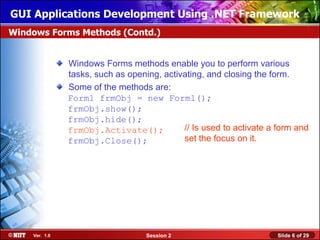 GUI Applications Development Using .NET Framework
Windows Forms Methods (Contd.)


               Windows Forms methods enable you to perform various
               tasks, such as opening, activating, and closing the form.
               Some of the methods are:
               Form1 frmObj = new Form1();
               frmObj.show();
               frmObj.hide();
               frmObj.Activate();           // Is used to activate a form and
               frmObj.Close();              set the focus on it.




    Ver. 1.0                       Session 2                         Slide 6 of 29
 