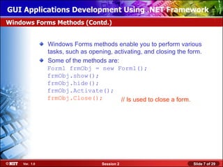 GUI Applications Development Using .NET Framework
Windows Forms Methods (Contd.)


               Windows Forms methods enable you to perform various
               tasks, such as opening, activating, and closing the form.
               Some of the methods are:
               Form1 frmObj = new Form1();
               frmObj.show();
               frmObj.hide();
               frmObj.Activate();
               frmObj.Close();           // Is used to close a form.




    Ver. 1.0                       Session 2                        Slide 7 of 29
 