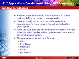 GUI Applications Development Using .NET Framework
Windows Forms Events


               An event is generated when a user performs an action,
               such as clicking the mouse or pressing a key.
               You can specify the action to be performed on the
               occurrence of an event within a special method called,
               event handler.
               While the user needs to call the methods explicitly, the code
               within the event handler method gets executed as soon as
               the event gets generated.
               The common events used in a form are:
                  Click
                  FormClosed
                  Deactivate
                  Load
                  MouseMove

    Ver. 1.0                       Session 2                         Slide 8 of 29
 