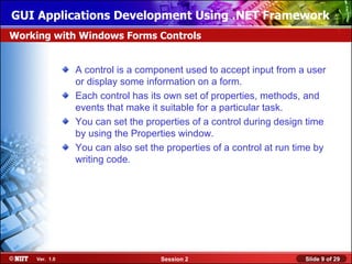 GUI Applications Development Using .NET Framework
Working with Windows Forms Controls


               A control is a component used to accept input from a user
               or display some information on a form.
               Each control has its own set of properties, methods, and
               events that make it suitable for a particular task.
               You can set the properties of a control during design time
               by using the Properties window.
               You can also set the properties of a control at run time by
               writing code.




    Ver. 1.0                       Session 2                         Slide 9 of 29
 