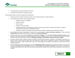 EMQE-03 10/78
Guía Pedagógica y de Evaluación del Módulo:
Enfermería médico-quirúrgica y de especialidad
 La tecnología apoya y mejora el aprendizaje de los alumnos.
 Las destrezas de pensamiento son integrales al proyecto.
Para el presente módulo se hacen las siguientes recomendaciones:
 Integrar varios módulos mediante el método de proyectos, lo cual es ideal para desarrollar un trabajo colaborativo.
 En el planteamiento del proyecto, cuidar los siguientes aspectos:
 Establecer el alcance y la complejidad.
 Determinar las metas.
 Definir la duración.
 Determinar los recursos y apoyos.
 Establecer preguntas guía. Las preguntas guía conducen a los alumnos hacia el logro de los objetivos del proyecto. La cantidad de
preguntas guía es proporcional a la complejidad del proyecto.
 Calendarizar y organizar las actividades y productos preliminares y definitivos necesarias para dar cumplimiento al proyecto.
 Las actividades deben ayudar a responsabilizar a los alumnos de su propio aprendizaje y a aplicar competencias adquiridas en el salón de clase en
proyectos reales, cuyo planteamiento se basa en un problema real e involucra distintas áreas.
 El proyecto debe implicar que los alumnos participen en un proceso de investigación, en el que utilicen diferentes estrategias de estudio; puedan
participar en el proceso de planificación del propio aprendizaje y les ayude a ser flexibles, reconocer al "otro" y comprender su propio entorno personal y
cultural. Así entonces se debe favorecer el desarrollo de estrategias de indagación, interpretación y presentación del proceso seguido.
 De acuerdo a algunos teóricos, mediante el método de proyectos los alumnos buscan soluciones a problemas no convencionales, cuando llevan a la
práctica el hacer y depurar preguntas, debatir ideas, hacer predicciones, diseñar planes y/o experimentos, recolectar y analizar datos, establecer
conclusiones, comunicar sus ideas y descubrimientos a otros, hacer nuevas preguntas, crear artefactos o propuestas muy concretas de orden social,
científico, ambiental, etc.
 En la gran mayoría de los casos los proyectos se llevan a cabo fuera del salón de clase y, dependiendo de la orientación del proyecto, en muchos de los
casos pueden interactuar con sus comunidades o permitirle un contacto directo con las fuentes de información necesarias para el planteamiento de
su trabajo. Estas experiencias en las que se ven involucrados hacen que aprendan a manejar y usar los recursos de los que disponen como el tiempo y los
materiales.
 