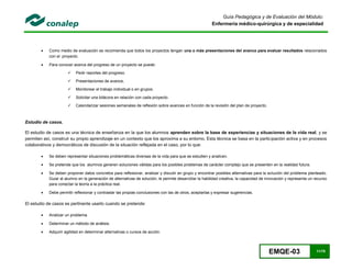 EMQE-03 11/78
Guía Pedagógica y de Evaluación del Módulo:
Enfermería médico-quirúrgica y de especialidad
 Como medio de evaluación se recomienda que todos los proyectos tengan una o más presentaciones del avance para evaluar resultados relacionados
con el proyecto.
 Para conocer acerca del progreso de un proyecto se puede:
 Pedir reportes del progreso.
 Presentaciones de avance,
 Monitorear el trabajo individual o en grupos.
 Solicitar una bitácora en relación con cada proyecto.
 Calendarizar sesiones semanales de reflexión sobre avances en función de la revisión del plan de proyecto.
Estudio de casos.
El estudio de casos es una técnica de enseñanza en la que los alumnos aprenden sobre la base de experiencias y situaciones de la vida real, y se
permiten así, construir su propio aprendizaje en un contexto que los aproxima a su entorno. Esta técnica se basa en la participación activa y en procesos
colaborativos y democráticos de discusión de la situación reflejada en el caso, por lo que:
 Se deben representar situaciones problemáticas diversas de la vida para que se estudien y analicen.
 Se pretende que los alumnos generen soluciones válidas para los posibles problemas de carácter complejo que se presenten en la realidad futura.
 Se deben proponer datos concretos para reflexionar, analizar y discutir en grupo y encontrar posibles alternativas para la solución del problema planteado.
Guiar al alumno en la generación de alternativas de solución, le permite desarrollar la habilidad creativa, la capacidad de innovación y representa un recurso
para conectar la teoría a la práctica real.
 Debe permitir reflexionar y contrastar las propias conclusiones con las de otros, aceptarlas y expresar sugerencias.
El estudio de casos es pertinente usarlo cuando se pretende:
 Analizar un problema.
 Determinar un método de análisis.
 Adquirir agilidad en determinar alternativas o cursos de acción.
 