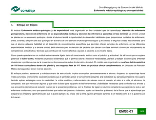 EMQE-03 13/78
Guía Pedagógica y de Evaluación del Módulo:
Enfermería médico-quirúrgica y de especialidad
4. Enfoque del Módulo
El módulo Enfermería médico–quirúrgica y de especialidad, está organizado en tres unidades ejes de aprendizaje: atención de enfermería
perioperatoria, atención de enfermería en las especialidades médicas y atención de enfermería a pacientes en fase terminal. La primera unidad
se plantea en un escenario quirúrgico, donde el alumno tendrá la oportunidad de desarrollar habilidades para proporcionar cuidados de enfermería;
antes, durante y después del acto quirúrgico en el marco de una atención multidisciplinaria segura y de calidad, la segunda unidad está diseñada para
que el alumno adquiera habilidad en el desarrollo de procedimientos específicos que permitan ofrecer servicios de enfermería en las diferentes
especialidades médicas y la tercera unidad, está orientada para la atención del paciente con cáncer o en fase terminal a través del reforzamiento de
competencias actitudinales y técnicas que contribuyan de manera efectiva a ayudar al paciente a una muerte digna.
Como puede apreciarse es un módulo estrechamente ligado tanto al conocimiento teórico como al práctico y actitudinal, de tal forma que se sugiere
potenciar el saber cómo, mediante un proceso sistemático que le permita valorar, reconocer necesidades, planear y realizar acciones para enfrentar
situaciones o problemas que se le presenten en los escenarios reales de atención a la salud. El módulo está organizado en una fase teórico-práctica
de 180 horas curriculares dentro del plantel y una segunda fase de 117 horas de práctica clínica complementaria; en Unidades de Atención
Médica del segundo o tercer nivel de atención.
El enfoque práctico, asistencial y multidisciplinario de este módulo, implica acompañar permanentemente al alumno, dirigiendo su aprendizaje hacia
metas concretas, promoviendo expectativas reales que le permitan aplicar el conocimiento adquirido a la realidad de su ejercicio profesional. Se sugiere
también aplicar estrategias como la creatividad, la crítica analítica y reforzamiento de valores como el respeto, el valor a la vida, el altruismo, la
compasión, solo por mencionar algunos y que serán la base para equiparlo de las herramientas y habilidades necesarias para confrontar sus errores y
que encuentre alternativas de solución cuando se le presenten problemas, con la finalidad de lograr un alumno competente que aprenda no solo a ser
enfermera o enfermero, sino que aprenda antes que nada a ser persona, ciudadano, sujeto con derechos y deberes, de tal forma que el aprendizaje que
adquiera sea integral y significativo para que lo pueda aplicar a su propia vida y entre algunos principios aprenda a ser tratado como a él le gustaría que
lo trataran.
 