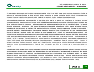 EMQE-03 14/78
Guía Pedagógica y de Evaluación del Módulo:
Enfermería médico-quirúrgica y de especialidad
En este contexto, se recomienda guiar y conducir una formación integral, con lo que se espera que el alumno tome una posición crítica a través del
desarrollo del aprendizaje conceptual, en donde el alumno tenga la oportunidad de explorar, comprender, analizar, criticar, concretar los nuevos
conceptos y potenciar su enlace con la información previa, que le den las bases para construir conceptos y fundamentar acciones.
Otras competencias transversales que se desarrollan en este módulo tienen que ver por ejemplo; con el intercambio de información durante la
comunicación y relación terapéutica enfermera-paciente, donde aplicará estrategias y habilidades comunicativas, la autodeterminación y el cuidado de sí
se van fortaleciendo mientras va investigando y descubriendo los factores que predisponen a diferentes tipos de enfermedad orgánica, a fin de tomar
decisiones encaminadas a la prevención y a la práctica de estilos de vida saludables; el pensamiento crítico y reflexivo se potencia durante la
elaboración del plan de cuidados de enfermería y al seleccionar información, procesarla, sintetizarla y ejemplificar con base en conocimientos y
experiencias previas o al sustentar su postura sobre los temas que expone, aprende de forma autónoma cuando se le pide que investigue y que
participe con preguntas y respuestas sobre un tema específico del módulo, trabaja en equipo y colabora para alcanzar los objetivos planteados y en la
práctica clínica es necesario que se integre al equipo multidisciplinario para la atención holista del paciente; el alcance de este módulo también permite
que el alumno adquiera competencias tecnológicas, las cuales aplica en la medida que cuenta con el recurso, manipula y utiliza herramientas de
cómputo y usa las TIC durante la búsqueda de información, también participa con responsabilidad en la sociedad, lo demuestra al no faltar a clases, al
cuidar el medio ambiente donde se desarrolla y al mantener una actitud respetuosa y sensible hacia el trato de la persona enferma y su familia, sin
importar su cultura o la diversidad de creencias, valores, ideas y prácticas sociales, contribuyendo de esta forma al desarrollo sustentable de manera
crítica y con acciones responsables basadas en un cambio de actitud hacia la salud de él mismo, de su entorno y de las personas que estarán a su
cuidado.
Finalmente este módulo, exige al alumno conjuntar una serie de competencias transversales a la salud en el área de enfermería como son; trabajar bajo
un enfoque holístico, multidisciplinario, centrado en la persona y basado en un plan de cuidados que permita satisfacer las necesidades de la persona,
es de suma importancia que actúe con principios, con un sentido responsable, ético y humano dado el tipo de pacientes que atenderá y las diversas
personas y servicios que confrontará, es fundamental que aplique invariablemente normas de control y seguridad antes de ejecutar cualquier
intervención o procedimiento, es sustancial que adquiera una cultura de calidad y que conozca y aplique la legislación en salud, bajo la primicia de que
el desconocimiento no lo eximirá de la responsabilidad, todo ello con la finalidad de constituir la base de un ejercicio competente y seguro.
 
