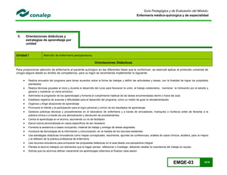 EMQE-03 15/78
Guía Pedagógica y de Evaluación del Módulo:
Enfermería médico-quirúrgica y de especialidad
5. Orientaciones didácticas y
estrategias de aprendizaje por
unidad
Unidad I Atención de enfermería perioperatoria.
Orientaciones Didácticas
Para proporcionar atención de enfermería al paciente quirúrgico en las diferentes fases que la conforman, es esencial aplicar al protocolo universal de
cirugía segura desde su ámbito de competencia, para su logro se recomienda implementar lo siguiente:
 Realiza encuadre del programa para tomar acuerdos sobre la forma de trabajar y definir las actividades y tareas, con la finalidad de lograr los propósitos
planteados.
 Realiza técnicas grupales al inicio y durante el desarrollo del curso para favorecer la unión, el trabajo colaborativo, mantener la motivación por el estudio y
generar y mantener un clima armónico.
 Administra la progresión de los aprendizajes y fomenta el cumplimiento habitual de las tareas encomendadas dentro o fuera del aula.
 Establece registros de avances y dificultades para el desarrollo del programa, como un medio de guiar la retroalimentación.
 Organiza y dirige situaciones de aprendizaje
 Promueve el interés y la participación para el logro personal y común de los resultados de aprendizaje
 Gestiona prácticas técnicas y procedimientos en el laboratorio de enfermería y a través de simuladores, maniquíes o muñecos antes de llevarlas a la
práctica clínica o a través de una demostración y devolución de procedimientos.
 Centra el aprendizaje en el alumno, asumiendo un rol de facilitador
 Ejerce tutoría personalizada en casos específicos de ser necesario
 Fomenta la asistencia a clases incluyendo; material de trabajo y entrega de tareas asignadas.
 Incorpora las tecnologías de la información y comunicación, en la medida de los recursos existentes
 Usa estrategias didácticas innovadoras como mapas conceptuales, resúmenes, apuntes de conferencias, análisis de casos clínicos, etcétera, para la mejora
y la reflexión de la práctica profesional de enfermería
 Usa recursos educativos para enriquecer las propuestas didácticas en el aula desde una perspectiva integral
 Plantea al alumno trabajos con elementos que le hagan pensar, reflexionar o investigar, debiendo resaltar la importancia del trabajo en equipo.
 Solicita que los alumnos definan claramente los aprendizajes obtenidos al finalizar cada sesión
 