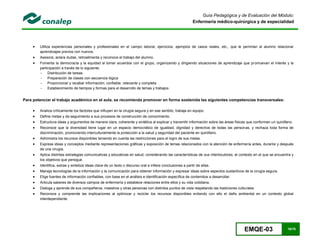 EMQE-03 16/78
Guía Pedagógica y de Evaluación del Módulo:
Enfermería médico-quirúrgica y de especialidad
 Utiliza experiencias personales y profesionales en el campo laboral, ejercicios, ejemplos de casos reales, etc., que le permitan al alumno relacionar
aprendizajes previos con nuevos.
 Asesora, aclara dudas, retroalimenta y reconoce el trabajo del alumno.
 Fomenta la democracia y la equidad al tomar acuerdos con el grupo, organizando y dirigiendo situaciones de aprendizaje que promuevan el interés y la
participación a través de lo siguiente:
- Distribución de tareas
- Preparación de clases con secuencia lógica
- Proporcionar y recabar información; confiable, relevante y completa
- Establecimiento de tiempos y formas para el desarrollo de temas y trabajos
Para potenciar el trabajo académico en el aula, se recomienda promover en forma sostenida las siguientes competencias transversales:
 Analiza críticamente los factores que influyen en la cirugía segura y en ese sentido, trabaja en equipo.
 Define metas y da seguimiento a sus procesos de construcción de conocimiento.
 Estructura ideas y argumentos de manera clara, coherente y sintética al explicar y transmitir información sobre las áreas físicas que conforman un quirófano.
 Reconoce que la diversidad tiene lugar en un espacio democrático de igualdad, dignidad y derechos de todas las personas, y rechaza toda forma de
discriminación, promoviendo interculturalmente la protección a la salud y seguridad del paciente en quirófano.
 Administra los recursos disponibles teniendo en cuenta las restricciones para el logro de sus metas.
 Expresa ideas y conceptos mediante representaciones gráficas y exposición de temas relacionados con la atención de enfermería antes, durante y después
de una cirugía.
 Aplica distintas estrategias comunicativas y educativas en salud, considerando las características de sus interlocutores, el contexto en el que se encuentra y
los objetivos que persigue.
 Identifica, extrae y sintetiza ideas clave de un texto o discurso oral e infiere conclusiones a partir de ellas.
 Maneja tecnologías de la información y la comunicación para obtener información y expresar ideas sobre aspectos sustantivos de la cirugía segura.
 Elige fuentes de información confiables, con base en el análisis e identificación específica de contenidos a desarrollar.
 Articula saberes de diversos campos de enfermería y establece relaciones entre ellos y su vida cotidiana.
 Dialoga y aprende de sus compañeros, maestros y otras personas con distintos puntos de vista respetando las tradiciones culturales
 Reconoce y comprende las implicaciones al optimizar y reciclar los recursos disponibles evitando con ello el daño ambiental en un contexto global
interdependiente.
 