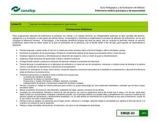 EMQE-03 25/78
Guía Pedagógica y de Evaluación del Módulo:
Enfermería médico-quirúrgica y de especialidad
Unidad III Atención de enfermería a pacientes en fase terminal.
Orientaciones Didácticas
Para proporcionar atención de enfermería al paciente con cáncer y en estado terminal, es indispensable potenciar el lado sensible del alumno,
agregando a su formación un alto grado de valores éticos, humanísticos y científicos e implementar el proceso de atención de enfermería en los que
conjugue el elemento humano, la tecnología y los avances científicos propios del área de salud, que en conjunto le permitan ofrecer un servicio
profesional, sobre todo en estos casos en el que el sufrimiento de la persona y de la familia están a flor de piel, para lograrlo se recomienda lo
siguiente:
 Plantea preguntas y aclarar dudas al inicio de la unidad para tomar acuerdos sobre la forma de trabajar y definir actividades y tareas.
 Administra la progresión de los aprendizajes y fomenta el cumplimiento habitual de las tareas encomendadas dentro o fuera del aula.
 Establece registros de avances y dificultades para el desarrollo del programa, como un medio de guiar la retroalimentación.
 Organiza y dirige situaciones de aprendizaje, orienta y mantiene la atención.
 Entrega formato impreso y asesora la valoración del paciente mediante la anamnesis de enfermería.
 Practica técnicas y procedimientos en el laboratorio de enfermería y a través del uso de simuladores, maniquíes o muñecos antes de llevarlas a la práctica
clínica o a través de una demostración o devolución de procedimiento
 Gestiona con anticipación el campo clínico idóneo, incluyendo espacios y escenarios para potenciar la habilidad en procedimientos y técnicas de enfermería
antes de llevarlos a la práctica clínica.
 Fomenta la democracia y la equidad al tomar acuerdos con el grupo para:
- La distribución equitativa de tareas
- Preparación de clases con secuencia lógica
- Proporcionar y recabar información; confiable, relevante y completa
- Establecimiento de tiempos y formas para el desarrollo de temas y trabajos
 Permite y fomenta el trabajo de manera autónoma para construir su propio aprendizaje así como desarrollar habilidades y actitudes que los lleva a lograr
resultados reales
 Motiva la expresión de puntos de vista diferentes, respetando las ideas, valores y principios de los demás.
 Considera los conocimientos, intereses e historia de vida del alumno, así como su experiencia acerca del mundo que lo rodea, a fin de que sobre esas
bases funden sus razonamientos, enlazando y tendiendo puentes que le permitan elaborar sus propias ideas y pensamientos de lo que es la muerte de una
persona, podrán ser socialmente o científicamente aceptadas o no, en este sentido se recomienda dar la oportunidad de que vaya construyendo, a partir de
lo que conoce, ha vivido o experimentado.
 Plantea al alumno trabajos con elementos que le hagan pensar, reflexionar o investigar, debiendo reflejar la complejidad que significa el tema del cáncer o la
muerte en el contexto en que se desarrolle.
 Realiza y dirige actividades introductorias, de desarrollo y de cierre en las estrategias de aprendizaje.
 