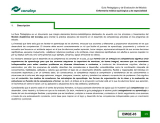 EMQE-03 3/78
Guía Pedagógica y de Evaluación del Módulo:
Enfermería médico-quirúrgica y de especialidad
1. Descripción
La Guía Pedagógica es un documento que integra elementos técnico-metodológicos planteados de acuerdo con los principios y lineamientos del
Modelo Académico del Conalep para orientar la práctica educativa del docente en el desarrollo de competencias previstas en los programas de
estudio.
La finalidad que tiene esta guía es facilitar el aprendizaje de los alumnos, encauzar sus acciones y reflexiones y proporcionar situaciones en las que
desarrollará las competencias. El docente debe asumir conscientemente un rol que facilite el proceso de aprendizaje, proponiendo y cuidando un
encuadre que favorezca un ambiente seguro en el que los alumnos puedan aprender, tomar riesgos, equivocarse extrayendo de sus errores lecciones
significativas, apoyarse mutuamente, establecer relaciones positivas y de confianza, crear relaciones significativas con adultos a quienes respetan no
por su estatus como tal, sino como personas cuyo ejemplo, cercanía y apoyo emocional es valioso.
Es necesario destacar que el desarrollo de la competencia se concreta en el aula, ya que formar con un enfoque en competencias significa crear
experiencias de aprendizaje para que los alumnos adquieran la capacidad de movilizar, de forma integral, recursos que se consideran
indispensables para saber resolver problemas en diversas situaciones o contextos, e involucran las dimensiones cognitiva, afectiva y
psicomotora; por ello, los programas de estudio, describen las competencias a desarrollar, entendiéndolas como la combinación integrada de
conocimientos, habilidades, actitudes y valores que permiten el logro de un desempeño eficiente, autónomo, flexible y responsable del individuo en
situaciones específicas y en un contexto dado. En consecuencia, la competencia implica la comprensión y transferencia de los conocimientos a
situaciones de la vida real; ello exige relacionar, integrar, interpretar, inventar, aplicar y transferir los saberes a la resolución de problemas. Esto significa
que el contenido, los medios de enseñanza, las estrategias de aprendizaje, las formas de organización de la clase y la evaluación se
estructuran en función de la competencia a formar; es decir, el énfasis en la proyección curricular está en lo que los alumnos tienen que aprender,
en las formas en cómo lo hacen y en su aplicación a situaciones de la vida cotidiana y profesional.
Considerando que el alumno está en el centro del proceso formativo, se busca acercarle elementos de apoyo que le muestren qué competencias va a
desarrollar, cómo hacerlo y la forma en que se le evaluará. Es decir, mediante la guía pedagógica el alumno podrá autogestionar su aprendizaje a
través del uso de estrategias flexibles y apropiadas que se transfieran y adopten a nuevas situaciones y contextos e ir dando seguimiento a sus avances
a través de una autoevaluación constante, como base para mejorar en el logro y desarrollo de las competencias indispensables para un crecimiento
académico y personal.
 