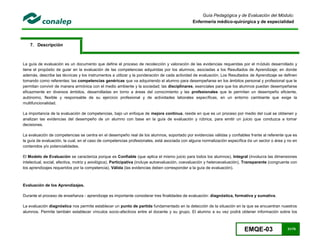 EMQE-03 31/78
Guía Pedagógica y de Evaluación del Módulo:
Enfermería médico-quirúrgica y de especialidad
7. Descripción
La guía de evaluación es un documento que define el proceso de recolección y valoración de las evidencias requeridas por el módulo desarrollado y
tiene el propósito de guiar en la evaluación de las competencias adquiridas por los alumnos, asociadas a los Resultados de Aprendizaje; en donde
además, describe las técnicas y los instrumentos a utilizar y la ponderación de cada actividad de evaluación. Los Resultados de Aprendizaje se definen
tomando como referentes: las competencias genéricas que va adquiriendo el alumno para desempeñarse en los ámbitos personal y profesional que le
permitan convivir de manera armónica con el medio ambiente y la sociedad; las disciplinares, esenciales para que los alumnos puedan desempeñarse
eficazmente en diversos ámbitos, desarrolladas en torno a áreas del conocimiento y las profesionales que le permitan un desempeño eficiente,
autónomo, flexible y responsable de su ejercicio profesional y de actividades laborales específicas, en un entorno cambiante que exige la
multifuncionalidad.
La importancia de la evaluación de competencias, bajo un enfoque de mejora continua, reside en que es un proceso por medio del cual se obtienen y
analizan las evidencias del desempeño de un alumno con base en la guía de evaluación y rúbrica, para emitir un juicio que conduzca a tomar
decisiones.
La evaluación de competencias se centra en el desempeño real de los alumnos, soportado por evidencias válidas y confiables frente al referente que es
la guía de evaluación, la cual, en el caso de competencias profesionales, está asociada con alguna normalización específica de un sector o área y no en
contenidos y/o potencialidades.
El Modelo de Evaluación se caracteriza porque es Confiable (que aplica el mismo juicio para todos los alumnos), Integral (involucra las dimensiones
intelectual, social, afectiva, motriz y axiológica), Participativa (incluye autoevaluación, coevaluación y heteroevaluación), Transparente (congruente con
los aprendizajes requeridos por la competencia), Válida (las evidencias deben corresponder a la guía de evaluación).
Evaluación de los Aprendizajes.
Durante el proceso de enseñanza - aprendizaje es importante considerar tres finalidades de evaluación: diagnóstica, formativa y sumativa.
La evaluación diagnóstica nos permite establecer un punto de partida fundamentado en la detección de la situación en la que se encuentran nuestros
alumnos. Permite también establecer vínculos socio-afectivos entre el docente y su grupo. El alumno a su vez podrá obtener información sobre los
 