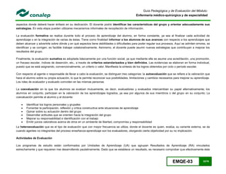EMQE-03 32/78
Guía Pedagógica y de Evaluación del Módulo:
Enfermería médico-quirúrgica y de especialidad
aspectos donde deberá hacer énfasis en su dedicación. El docente podrá identificar las características del grupo y orientar adecuadamente sus
estrategias. En esta etapa pueden utilizarse mecanismos informales de recopilación de información.
La evaluación formativa se realiza durante todo el proceso de aprendizaje del alumno, en forma constante, ya sea al finalizar cada actividad de
aprendizaje o en la integración de varias de éstas. Tiene como finalidad informar a los alumnos de sus avances con respecto a los aprendizajes que
deben alcanzar y advertirle sobre dónde y en qué aspectos tiene debilidades o dificultades para poder regular sus procesos. Aquí se admiten errores, se
identifican y se corrigen; es factible trabajar colaborativamente. Asimismo, el docente puede asumir nuevas estrategias que contribuyan a mejorar los
resultados del grupo.
Finalmente, la evaluación sumativa es adoptada básicamente por una función social, ya que mediante ella se asume una acreditación, una promoción,
un fracaso escolar, índices de deserción, etc., a través de criterios estandarizados y bien definidos. Las evidencias se elaboran en forma individual,
puesto que se está asignando, convencionalmente, un criterio o valor. Manifiesta la síntesis de los logros obtenidos por ciclo o período escolar.
Con respecto al agente o responsable de llevar a cabo la evaluación, se distinguen tres categorías: la autoevaluación que se refiere a la valoración que
hace el alumno sobre su propia actuación, lo que le permite reconocer sus posibilidades, limitaciones y cambios necesarios para mejorar su aprendizaje.
Los roles de evaluador y evaluado coinciden en las mismas personas
La coevaluación en la que los alumnos se evalúan mutuamente, es decir, evaluadores y evaluados intercambian su papel alternativamente; los
alumnos en conjunto, participan en la valoración de los aprendizajes logrados, ya sea por algunos de sus miembros o del grupo en su conjunto; La
coevaluación permite al alumno y al docente:
 Identificar los logros personales y grupales
 Fomentar la participación, reflexión y crítica constructiva ante situaciones de aprendizaje
 Opinar sobre su actuación dentro del grupo
 Desarrollar actitudes que se orienten hacia la integración del grupo
 Mejorar su responsabilidad e identificación con el trabajo
 Emitir juicios valorativos acerca de otros en un ambiente de libertad, compromiso y responsabilidad
La heteroevaluación que es el tipo de evaluación que con mayor frecuencia se utiliza, donde el docente es quien, evalúa, su variante externa, se da
cuando agentes no integrantes del proceso enseñanza-aprendizaje son los evaluadores, otorgando cierta objetividad por su no implicación.
Actividades de Evaluación
Los programas de estudio están conformados por Unidades de Aprendizaje (UA) que agrupan Resultados de Aprendizaje (RA) vinculados
estrechamente y que requieren irse desarrollando paulatinamente. Dado que se establece un resultado, es necesario comprobar que efectivamente éste
 