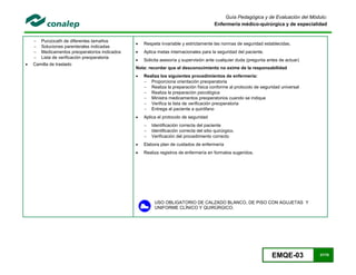 EMQE-03 37/78
Guía Pedagógica y de Evaluación del Módulo:
Enfermería médico-quirúrgica y de especialidad
 Punzocath de diferentes tamaños
 Soluciones parenterales indicadas
 Medicamentos preoperatorios indicados
 Lista de verificación preoperatoria
 Camilla de traslado
 Respeta invariable y estrictamente las normas de seguridad establecidas.
 Aplica metas internacionales para la seguridad del paciente.
 Solicita asesoría y supervisión ante cualquier duda (pregunta antes de actuar)
Nota: recordar que el desconocimiento no exime de la responsabilidad
 Realiza los siguientes procedimientos de enfermería:
 Proporciona orientación preoperatoria
 Realiza la preparación física conforme al protocolo de seguridad universal
 Realiza la preparación psicológica
 Ministra medicamentos preoperatorios cuando se indique
 Verifica la lista de verificación preoperatoria
 Entrega al paciente a quirófano
 Aplica el protocolo de seguridad
 Identificación correcta del paciente
 Identificación correcta del sitio quirúrgico.
 Verificación del procedimiento correcto
 Elabora plan de cuidados de enfermería
 Realiza registros de enfermería en formatos sugeridos.
USO OBLIGATORIO DE CALZADO BLANCO, DE PISO CON AGUJETAS Y
UNIFORME CLÍNICO Y QUIRÚRGICO.
 