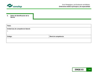 EMQE-03 4/78
Guía Pedagógica y de Evaluación del Módulo:
Enfermería médico-quirúrgica y de especialidad
2. Datos de Identificación de la
Norma
Título:
Unidad (es) de competencia laboral:
1.
Código: Nivel de competencia:
 