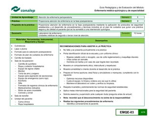 EMQE-03 41/78
Guía Pedagógica y de Evaluación del Módulo:
Enfermería médico-quirúrgica y de especialidad
Unidad de Aprendizaje: Atención de enfermería perioperatoria Número: 1
Práctica: Proporciona atención de enfermería en la fase postoperatoria Número: 3
Propósito de la práctica: Proporciona atención de enfermería en la fase postoperatoria mediante la aplicación de protocolos de seguridad
establecidos y el desarrollo de procedimientos y técnicas incluidos en el plan de cuidados que guíen una práctica
segura y de calidad al paciente que se ha sometido a una intervención quirúrgica.
Escenario: Laboratorio de enfermería
Unidades médicas de segundo o tercer nivel de atención.
Duración 10 horas
Materiales, Herramientas, Instrumental,
Maquinaria y Equipo
Desempeños
 Cubrebocas
 Lápiz o pluma
 Formato para la valoración postoperatoria
 Formato de plan de cuidados de enfermería
 Camilla de traslado
 Sala de recuperación
 Camilla de quirófano
 Ropa y cobertor hospitalarios
 Equipo de signos vitales
 Monitor
 Toma de aire y oxigeno
 Equipo para aspiración de secreciones
 Equipo de emergencia (carro rojo)
 Escritorio
 Silla
 Formatos de registros clínicos de enfermería
 Medicamentos indicados
 Riñón de acero inoxidable
 Cómodo y orinal
 Sala de transfer
 Unidad del paciente:
 Cama clínica
 Ropa hospitalaria
RECOMENDACIONES PARA ASISTIR A LA PRÁCTICA:
 No falta y se presenta puntualmente a la práctica
 Porta identificación oficial de la escuela y con uniforme clínico:
 Mujeres cabello corto o recogido, uso de cofia reglamentaria y maquillaje discreto
 Uñas cortas sin esmalte
 Hombres sin barba y en caso de usar bigote bien recortado
 Muestra un comportamiento ético, intercultural y respetuoso
 Muestra amabilidad e interés durante el desarrollo de la práctica
 Prepara en forma oportuna; área física y simuladores o maniquíes, cumpliendo con lo
siguiente:
 Optimiza recursos disponibles
 Cuida el equipo; lo limpia y ordena una vez que lo utiliza
 Mantiene el laboratorio en orden y verifica su limpieza.
 Respeta invariable y estrictamente las normas de seguridad establecidas.
 Aplica metas internacionales para la seguridad del paciente.
 Solicita asesoría y supervisión ante cualquier duda (pregunta antes de actuar)
 Nota: recordar que el desconocimiento no exime de la responsabilidad
 Realiza los siguientes procedimientos de enfermería:
 Identifica correctamente al paciente.
 