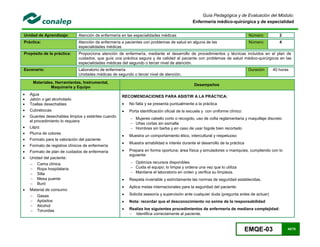 EMQE-03 45/78
Guía Pedagógica y de Evaluación del Módulo:
Enfermería médico-quirúrgica y de especialidad
Unidad de Aprendizaje: Atención de enfermería en las especialidades médicas Número: 2
Práctica: Atención de enfermería a pacientes con problemas de salud en alguna de las
especialidades médicas
Número: 4
Propósito de la práctica: Proporciona atención de enfermería, mediante el desarrollo de procedimientos y técnicas incluidos en el plan de
cuidados, que guíe una práctica segura y de calidad al paciente con problemas de salud médico-quirúrgicos en las
especialidades médicas del segundo o tercer nivel de atención.
Escenario: Laboratorio de enfermería
Unidades médicas de segundo o tercer nivel de atención.
Duración 40 horas
Materiales, Herramientas, Instrumental,
Maquinaria y Equipo
Desempeños
 Agua
 Jabón o gel alcoholado
 Toallas desechables
 Cubrebocas
 Guantes desechables limpios y estériles cuando
el procedimiento lo requiera
 Lápiz
 Pluma de colores
 Formato para la valoración del paciente
 Formato de registros clínicos de enfermería
 Formato de plan de cuidados de enfermería
 Unidad del paciente:
 Cama clínica
 Ropa hospitalaria
 Silla
 Mesa puente
 Buró
 Material de consumo
 Gasas
 Apósitos
 Alcohol
 Torundas
RECOMENDACIONES PARA ASISTIR A LA PRÁCTICA:
 No falta y se presenta puntualmente a la práctica
 Porta identificación oficial de la escuela y con uniforme clínico:
 Mujeres cabello corto o recogido, uso de cofia reglamentaria y maquillaje discreto
 Uñas cortas sin esmalte
 Hombres sin barba y en caso de usar bigote bien recortado
 Muestra un comportamiento ético, intercultural y respetuoso
 Muestra amabilidad e interés durante el desarrollo de la práctica
 Prepara en forma oportuna; área física y simuladores o maniquíes, cumpliendo con lo
siguiente:
 Optimiza recursos disponibles
 Cuida el equipo; lo limpia y ordena una vez que lo utiliza
 Mantiene el laboratorio en orden y verifica su limpieza.
 Respeta invariable y estrictamente las normas de seguridad establecidas.
 Aplica metas internacionales para la seguridad del paciente.
 Solicita asesoría y supervisión ante cualquier duda (pregunta antes de actuar)
 Nota: recordar que el desconocimiento no exime de la responsabilidad
 Realiza los siguientes procedimientos de enfermería de mediana complejidad:
 Identifica correctamente al paciente.
 