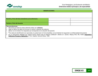 EMQE-03 54/78
Guía Pedagógica y de Evaluación del Módulo:
Enfermería médico-quirúrgica y de especialidad
OBSERVACIONES:
Nombre y firma del (los) estudiante (s) de enfermería:
Nombre y firma del docente:
Recomendaciones:
 Recuerde que todos los datos obtenidos deben ser validados
 Dejar en blanco los datos con los que no cuente o carezcan de evidencia
 Marcar con el símbolo X la respuesta que corresponda con la situación del paciente
 *Los datos de identificación son opcionales, lo puede hacer en forma hipotética, con la finalidad de resguardar la confidencialidad del paciente
 Es un instrumento adaptado por Virginia Orozco Olvera para el Sistema CONALEP, referido en: Gordon, Marjory PhD, RN, FAAN. Diagnóstico
Enfermero Proceso y Aplicación. 3ª. Ed., España, Harcourt Brace, 1999.
 