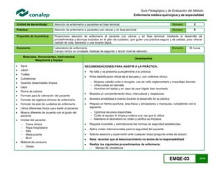 EMQE-03 57/78
Guía Pedagógica y de Evaluación del Módulo:
Enfermería médico-quirúrgica y de especialidad
Unidad de Aprendizaje: Atención de enfermería a pacientes en fase terminal Número: 3
Práctica: Atención de enfermería a pacientes con cáncer y en fase terminal Número: 5
Propósito de la práctica: Proporciona atención de enfermería al paciente con cáncer y en fase terminal, mediante el desarrollo de
procedimientos y técnicas incluidos en el plan de cuidados, que guíen una práctica segura y de calidad, para ofrecer
calidad de vida, bienestar o una muerte digna.
Escenario: Laboratorio de enfermería
Campo clínico en unidades médicas de segundo o tercer nivel de atención.
Duración 35 horas
Materiales, Herramientas, Instrumental,
Maquinaria y Equipo
Desempeños
 Agua
 Jabón
 Toallas
 Cubrebocas
 Guantes desechables limpios
 Lápiz
 Pluma de colores
 Formato para la valoración del paciente
 Formato de registros clínicos de enfermería
 Formato de plan de cuidados de enfermería
 Libros diferentes títulos para leerle al paciente
 Música diferente de acuerdo con el gusto del
paciente
 Unidad del paciente:
 Cama clínica
 Ropa hospitalaria
 Silla
 Mesa puente
 Buró
 Material de consumo
 Gasas
RECOMENDACIONES PARA ASISTIR A LA PRÁCTICA:
 No falta y se presenta puntualmente a la práctica
 Porta identificación oficial de la escuela y con uniforme clínico:
 Mujeres cabello corto o recogido, uso de cofia reglamentaria y maquillaje discreto
 Uñas cortas sin esmalte
 Hombres sin barba y en caso de usar bigote bien recortado
 Muestra un comportamiento ético, intercultural y respetuoso
 Muestra amabilidad e interés durante el desarrollo de la práctica
 Prepara en forma oportuna; área física y simuladores o maniquíes, cumpliendo con lo
siguiente:
 Optimiza recursos disponibles
 Cuida el equipo; lo limpia y ordena una vez que lo utiliza
 Mantiene el laboratorio en orden y verifica su limpieza.
 Respeta invariable y estrictamente las normas de seguridad establecidas.
 Aplica metas internacionales para la seguridad del paciente.
 Solicita asesoría y supervisión ante cualquier duda (pregunta antes de actuar)
 Nota: recordar que el desconocimiento no exime de la responsabilidad
 Realiza los siguientes procedimientos de enfermería:
 Manejo de citostáticos
 