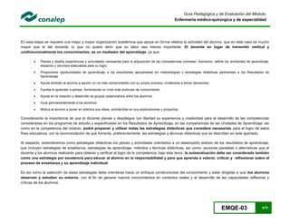 EMQE-03 6/78
Guía Pedagógica y de Evaluación del Módulo:
Enfermería médico-quirúrgica y de especialidad
En esta etapa se requiere una mejor y mayor organización académica que apoye en forma relativa la actividad del alumno, que en este caso es mucho
mayor que la del docente; lo que no quiere decir que su labor sea menos importante. El docente en lugar de transmitir vertical y
unidireccionalmente los conocimientos, es un mediador del aprendizaje, ya que:
 Planea y diseña experiencias y actividades necesarias para la adquisición de las competencias previstas. Asimismo, define los ambientes de aprendizaje,
espacios y recursos adecuados para su logro.
 Proporciona oportunidades de aprendizaje a los estudiantes apoyándose en metodologías y estrategias didácticas pertinentes a los Resultados de
Aprendizaje.
 Ayuda también al alumno a asumir un rol más comprometido con su propio proceso, invitándole a tomar decisiones.
 Facilita el aprender a pensar, fomentando un nivel más profundo de conocimiento.
 Ayuda en la creación y desarrollo de grupos colaborativos entre los alumnos.
 Guía permanentemente a los alumnos.
 Motiva al alumno a poner en práctica sus ideas, animándole en sus exploraciones y proyectos.
Considerando la importancia de que el docente planee y despliegue con libertad su experiencia y creatividad para el desarrollo de las competencias
consideradas en los programas de estudio y especificadas en los Resultados de Aprendizaje, en las competencias de las Unidades de Aprendizaje, así
como en la competencia del módulo; podrá proponer y utilizar todas las estrategias didácticas que considere necesarias para el logro de estos
fines educativos, con la recomendación de que fomente, preferentemente, las estrategias y técnicas didácticas que se describen en este apartado.
Al respecto, entenderemos como estrategias didácticas los planes y actividades orientados a un desempeño exitoso de los resultados de aprendizaje,
que incluyen estrategias de enseñanza, estrategias de aprendizaje, métodos y técnicas didácticas, así como, acciones paralelas o alternativas que el
docente y los alumnos realizarán para obtener y verificar el logro de la competencia; bajo este tenor, la autoevaluación debe ser considerada también
como una estrategia por excelencia para educar al alumno en la responsabilidad y para que aprenda a valorar, criticar y reflexionar sobre el
proceso de enseñanza y su aprendizaje individual.
Es así como la selección de estas estrategias debe orientarse hacia un enfoque constructivista del conocimiento y estar dirigidas a que los alumnos
observen y estudien su entorno, con el fin de generar nuevos conocimientos en contextos reales y el desarrollo de las capacidades reflexivas y
críticas de los alumnos.
 