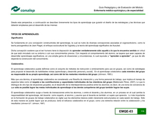 EMQE-03 7/78
Guía Pedagógica y de Evaluación del Módulo:
Enfermería médico-quirúrgica y de especialidad
Desde esta perspectiva, a continuación se describen brevemente los tipos de aprendizaje que guiarán el diseño de las estrategias y las técnicas que
deberán emplearse para el desarrollo de las mismas:
TIPOS DE APRENDIZAJES.
Significativo
Se fundamenta en una concepción constructivista del aprendizaje, la cual se nutre de diversas concepciones asociadas al cognoscitivismo, como la
teoría psicogenética de Jean Piaget, el enfoque sociocultural de Vygotsky y la teoría del aprendizaje significativo de Ausubel.
Dicha concepción sostiene que el ser humano tiene la disposición de aprender verdaderamente sólo aquello a lo que le encuentra sentido en virtud
de que está vinculado con su entorno o con sus conocimientos previos. Con respecto al comportamiento del alumno, se espera que sean capaces de
desarrollar aprendizajes significativos, en una amplia gama de situaciones y circunstancias, lo cual equivale a “aprender a aprender”, ya que de ello
depende la construcción del conocimiento.
Colaborativo.
El aprendizaje colaborativo puede definirse como el conjunto de métodos de instrucción o entrenamiento para uso en grupos, así como de estrategias
para propiciar el desarrollo de habilidades mixtas (aprendizaje y desarrollo personal y social). En el aprendizaje colaborativo cada miembro del grupo
es responsable de su propio aprendizaje, así como del de los restantes miembros del grupo (Johnson, 1993.)
Más que una técnica, el aprendizaje colaborativo es considerado una filosofía de interacción y una forma personal de trabajo, que implica el manejo de
aspectos tales como el respeto a las contribuciones y capacidades individuales de los miembros del grupo (Maldonado Pérez, 2007). Lo que lo
distingue de otro tipo de situaciones grupales, es el desarrollo de la interdependencia positiva entre los alumnos, es decir, de una toma de conciencia de
que sólo es posible lograr las metas individuales de aprendizaje si los demás compañeros del grupo también logran las suyas.
El aprendizaje colaborativo surge a través de transacciones entre los alumnos, o entre el docente y los alumnos, en un proceso en el cual cambia la
responsabilidad del aprendizaje, del docente como experto, al alumno, y asume que el docente es también un sujeto que aprende. Lo más importante
en la formación de grupos de trabajo colaborativo es vigilar que los elementos básicos estén claramente estructurados en cada sesión de trabajo. Sólo
de esta manera se puede lograr que se produzca, tanto el esfuerzo colaborativo en el grupo, como una estrecha relación entre la colaboración y los
resultados (Johnson & F. Johnson, 1997).
 