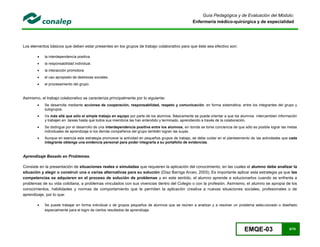 EMQE-03 8/78
Guía Pedagógica y de Evaluación del Módulo:
Enfermería médico-quirúrgica y de especialidad
Los elementos básicos que deben estar presentes en los grupos de trabajo colaborativo para que éste sea efectivo son:
 la interdependencia positiva.
 la responsabilidad individual.
 la interacción promotora.
 el uso apropiado de destrezas sociales.
 el procesamiento del grupo.
Asimismo, el trabajo colaborativo se caracteriza principalmente por lo siguiente:
 Se desarrolla mediante acciones de cooperación, responsabilidad, respeto y comunicación, en forma sistemática, entre los integrantes del grupo y
subgrupos.
 Va más allá que sólo el simple trabajo en equipo por parte de los alumnos. Básicamente se puede orientar a que los alumnos intercambien información
y trabajen en tareas hasta que todos sus miembros las han entendido y terminado, aprendiendo a través de la colaboración.
 Se distingue por el desarrollo de una interdependencia positiva entre los alumnos, en donde se tome conciencia de que sólo es posible lograr las metas
individuales de aprendizaje si los demás compañeros del grupo también logran las suyas.
 Aunque en esencia esta estrategia promueve la actividad en pequeños grupos de trabajo, se debe cuidar en el planteamiento de las actividades que cada
integrante obtenga una evidencia personal para poder integrarla a su portafolio de evidencias.
Aprendizaje Basado en Problemas.
Consiste en la presentación de situaciones reales o simuladas que requieren la aplicación del conocimiento, en las cuales el alumno debe analizar la
situación y elegir o construir una o varias alternativas para su solución (Díaz Barriga Arceo, 2003). Es importante aplicar esta estrategia ya que las
competencias se adquieren en el proceso de solución de problemas y en este sentido, el alumno aprende a solucionarlos cuando se enfrenta a
problemas de su vida cotidiana, a problemas vinculados con sus vivencias dentro del Colegio o con la profesión. Asimismo, el alumno se apropia de los
conocimientos, habilidades y normas de comportamiento que le permiten la aplicación creativa a nuevas situaciones sociales, profesionales o de
aprendizaje, por lo que:
 Se puede trabajar en forma individual o de grupos pequeños de alumnos que se reúnen a analizar y a resolver un problema seleccionado o diseñado
especialmente para el logro de ciertos resultados de aprendizaje.
 