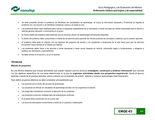 EMQE-03 9/78
Guía Pedagógica y de Evaluación del Módulo:
Enfermería médico-quirúrgica y de especialidad
 Se debe presentar primero el problema, se identifican las necesidades de aprendizaje, se busca la información necesaria y finalmente se regresa al
problema con una solución o se identifican problemas nuevos y se repite el ciclo.
 Los problemas deben estar diseñados para motivar la búsqueda independiente de la información a través de todos los medios disponibles para el alumno y
además generar discusión o controversia en el grupo.
 El mismo diseño del problema debe estimular que los alumnos utilicen los aprendizajes previamente adquiridos.
 El diseño del problema debe comprometer el interés de los alumnos para examinar de manera profunda los conceptos y objetivos que se quieren aprender.
 El problema debe estar en relación con los objetivos del programa de estudio y con problemas o situaciones de la vida diaria para que los alumnos
encuentren mayor sentido en el trabajo que realizan.
 Los problemas deben llevar a los alumnos a tomar decisiones o hacer juicios basados en hechos, información lógica y fundamentada, y obligarlos a
justificar sus decisiones y razonamientos.
 Se debe centrar en el alumno y no en el docente.
TÉCNICAS
Método de proyectos.
Es una técnica didáctica que incluye actividades que pueden requerir que los alumnos investiguen, construyan y analicen información que coincida
con los objetivos específicos de una tarea determinada en la que se organizan actividades desde una perspectiva experiencial, donde el alumno
aprende a través de la práctica personal, activa y directa con el propósito de aclarar, reforzar y construir aprendizajes (Intel Educación).
Para definir proyectos efectivos se debe considerar principalmente que:
 Los alumnos son el centro del proceso de aprendizaje.
 Los proyectos se enfocan en resultados de aprendizaje acordes con los programas de estudio.
 Las preguntas orientadoras conducen la ejecución de los proyectos.
 Los proyectos involucran múltiples tipos de evaluaciones continuas.
 El proyecto tiene conexiones con el mundo real.
 Los alumnos demuestran conocimiento a través de un producto o desempeño.
 