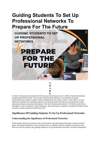 Guiding Students To Set Up
Professional Networks To
Prepare For The Future
S
H
A
R
E
In today’s fast-paced, interconnected world, success often hinges on one’s ability to build and maintain
strong professional networks. The concept of professional networks is not limited to seasoned
professionals but extends to students who are preparing for their future careers. In this article, we will
explore the significance of guiding students to set up professional networks as an integral part of their
educational journey and career development. The term “professional networks” will be the central focus
throughout, with an emphasis on their importance, practical steps for students to establish and nurture these
networks, and the long-term benefits they offer.
Significance Of Guiding Students To Set Up Professional Networks:
Understanding the Significance of Professional Networks:
Professional networks are intricate webs of connections and relationships built upon common interests,
goals, and shared experiences. These networks serve as valuable assets for students in numerous ways.
Here are some key reasons why guiding students to set up professional networks is of utmost importance:
 